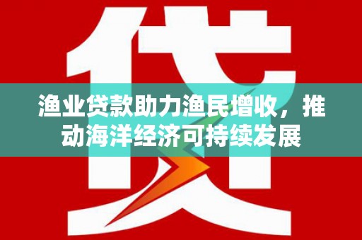 南宁渔业贷款助力渔民增收，推动海洋经济可持续发展