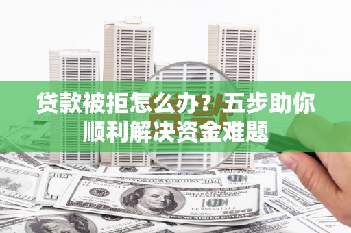 南宁贷款被拒怎么办？五步助你顺利解决资金难题