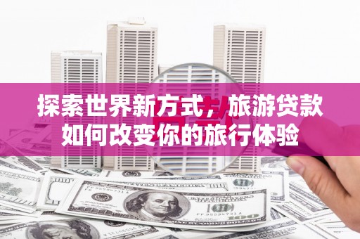 南宁探索世界新方式，旅游贷款如何改变你的旅行体验