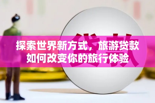 南宁探索世界新方式，旅游贷款如何改变你的旅行体验