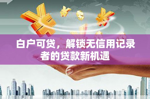 南宁白户可贷，解锁无信用记录者的贷款新机遇