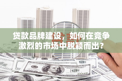 南宁贷款品牌建设，如何在竞争激烈的市场中脱颖而出？