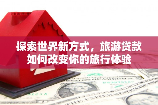 南宁探索世界新方式，旅游贷款如何改变你的旅行体验