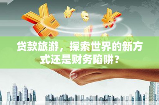 南宁贷款旅游，探索世界的新方式还是财务陷阱？